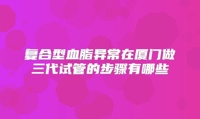 复合型血脂异常在厦门做三代试管的步骤有哪些