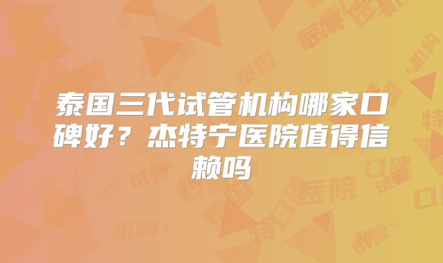 泰国三代试管机构哪家口碑好？杰特宁医院值得信赖吗