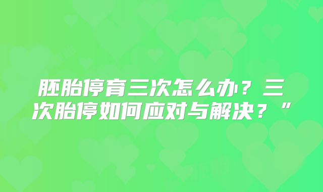 胚胎停育三次怎么办？三次胎停如何应对与解决？”