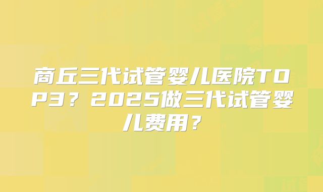 商丘三代试管婴儿医院TOP3?2025做三代试管婴儿费用?