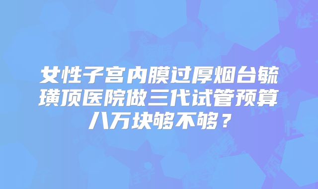 女性子宫内膜过厚烟台毓璜顶医院做三代试管预算八万块够不够?