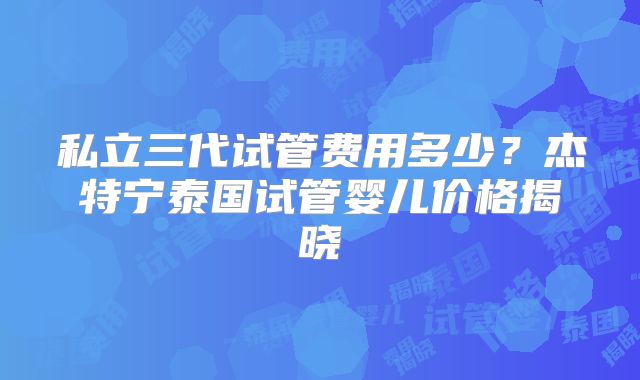 私立三代试管费用多少？杰特宁泰国试管婴儿价格揭晓