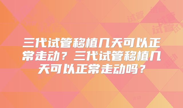 三代试管移植几天可以正常走动？三代试管移植几天可以正常走动吗？