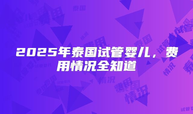 2025年泰国试管婴儿，费用情况全知道
