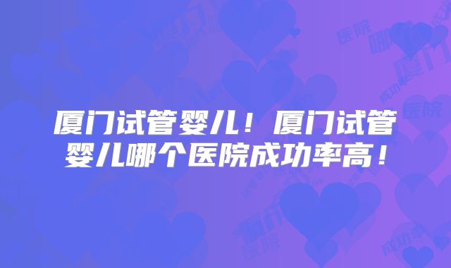 厦门试管婴儿！厦门试管婴儿哪个医院成功率高！