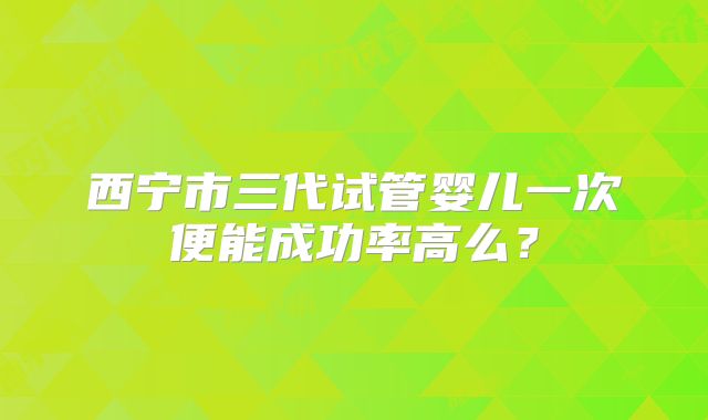 西宁市三代试管婴儿一次便能成功率高么？