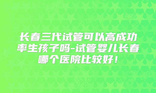 长春三代试管可以高成功率生孩子吗-试管婴儿长春哪个医院比较好！