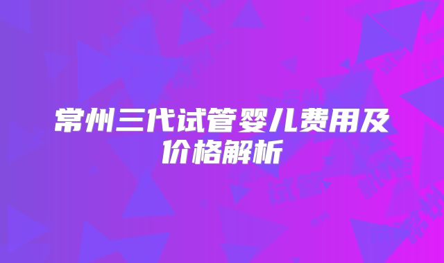 常州三代试管婴儿费用及价格解析