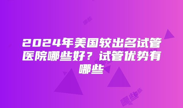 2024年美国较出名试管医院哪些好？试管优势有哪些