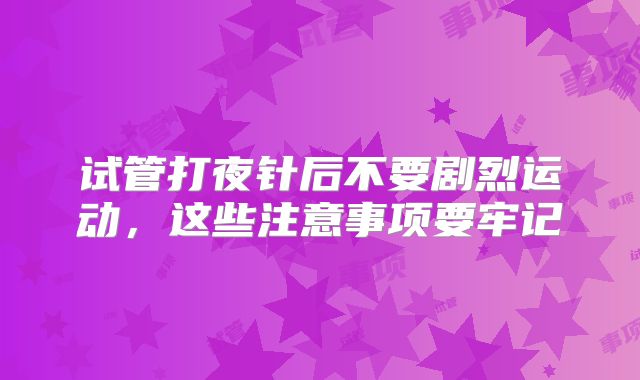试管打夜针后不要剧烈运动，这些注意事项要牢记