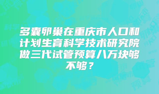 多囊卵巢在重庆市人口和计划生育科学技术研究院做三代试管预算八万块够不够?