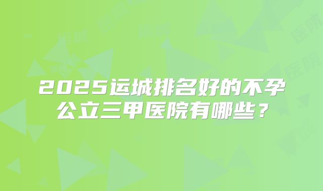 2025运城排名好的不孕公立三甲医院有哪些？