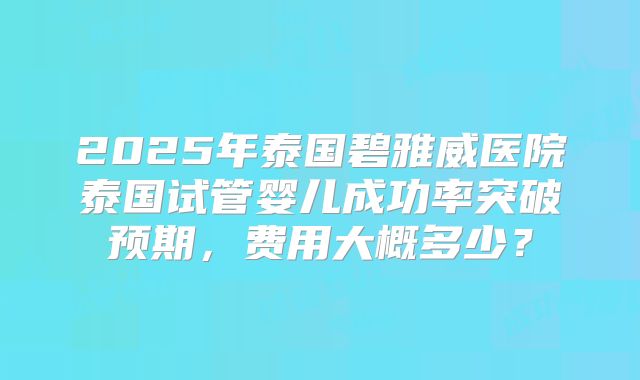 2025年泰国碧雅威医院泰国试管婴儿成功率突破预期，费用大概多少？