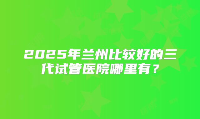 2025年兰州比较好的三代试管医院哪里有?