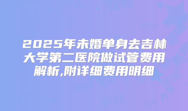 2025年未婚单身去吉林大学第二医院做试管费用解析,附详细费用明细
