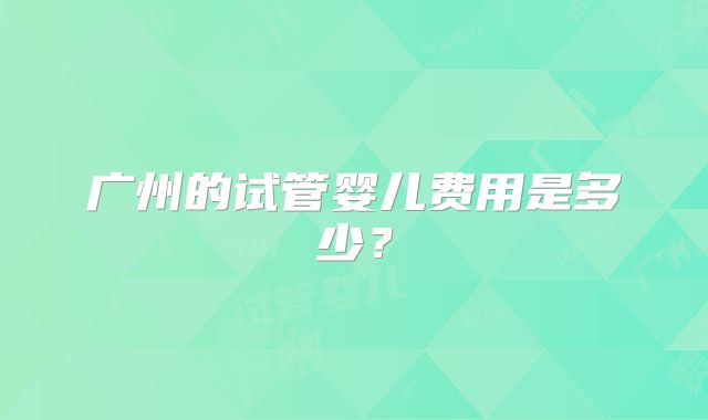 广州的试管婴儿费用是多少？