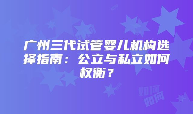 广州三代试管婴儿机构选择指南：公立与私立如何权衡？