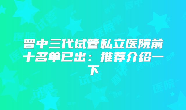 晋中三代试管私立医院前十名单已出:推荐介绍一下
