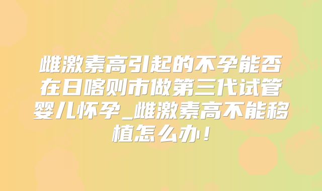 雌激素高引起的不孕能否在日喀则市做第三代试管婴儿怀孕_雌激素高不能移植怎么办！
