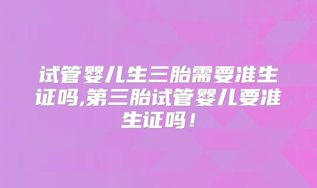 试管婴儿生三胎需要准生证吗,第三胎试管婴儿要准生证吗！
