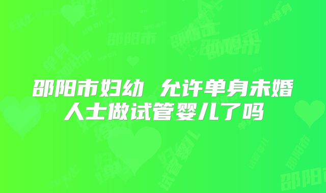 邵阳市妇幼 允许单身未婚人士做试管婴儿了吗