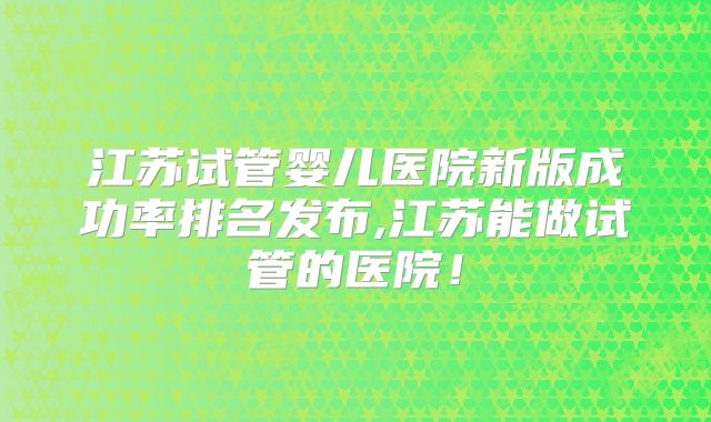 江苏试管婴儿医院新版成功率排名发布,江苏能做试管的医院！