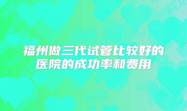 福州做三代试管比较好的医院的成功率和费用