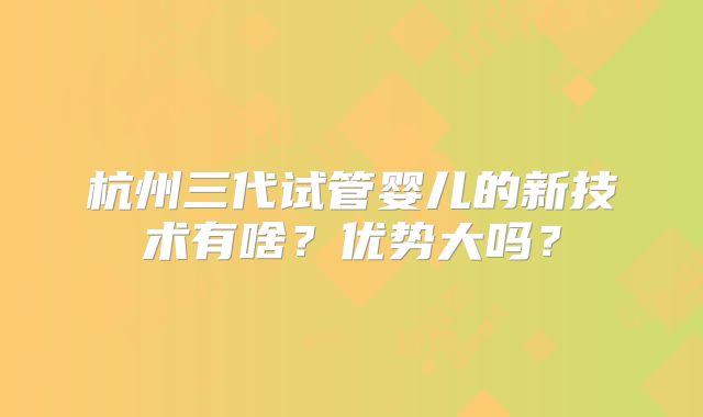 杭州三代试管婴儿的新技术有啥？优势大吗？