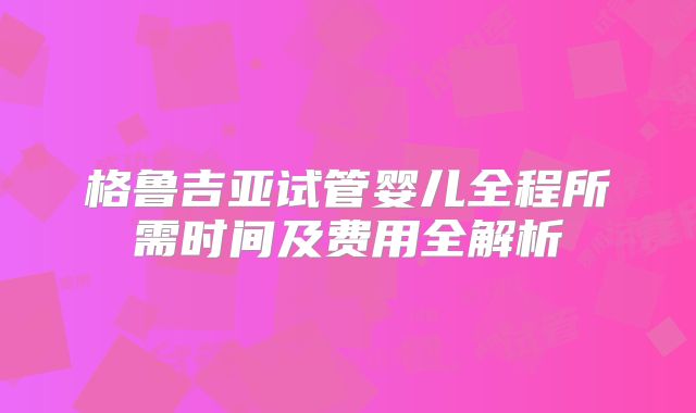 格鲁吉亚试管婴儿全程所需时间及费用全解析