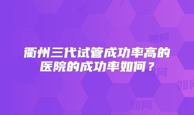 衢州三代试管成功率高的医院的成功率如何？