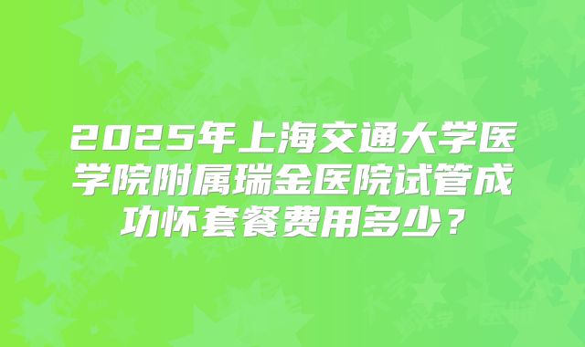 2025年上海交通大学医学院附属瑞金医院试管成功怀套餐费用多少?