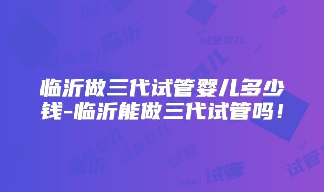 临沂做三代试管婴儿多少钱-临沂能做三代试管吗！