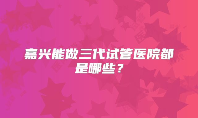 嘉兴能做三代试管医院都是哪些？