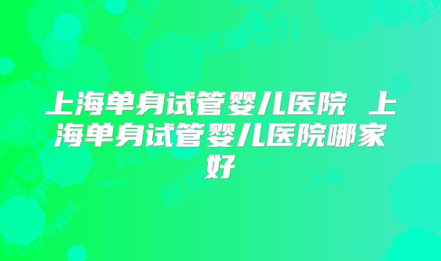 上海单身试管婴儿医院 上海单身试管婴儿医院哪家好