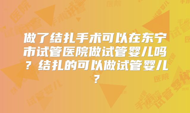 做了结扎手术可以在东宁市试管医院做试管婴儿吗？结扎的可以做试管婴儿？