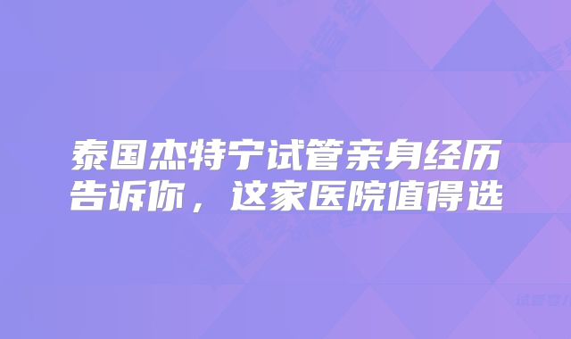 泰国杰特宁试管亲身经历告诉你,这家医院值得选