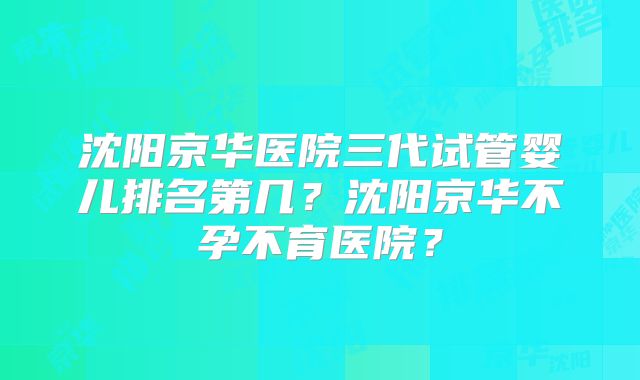 沈阳京华医院三代试管婴儿排名第几?沈阳京华不孕不育医院?