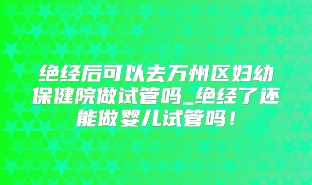 绝经后可以去万州区妇幼保健院做试管吗_绝经了还能做婴儿试管吗！