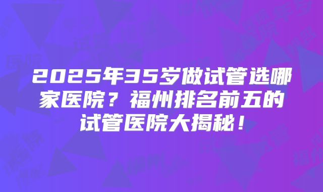 2025年35岁做试管选哪家医院？福州排名前五的试管医院大揭秘！