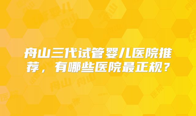 舟山三代试管婴儿医院推荐,有哪些医院最正规?