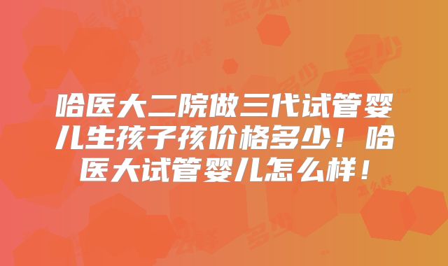 哈医大二院做三代试管婴儿生孩子孩价格多少！哈医大试管婴儿怎么样！