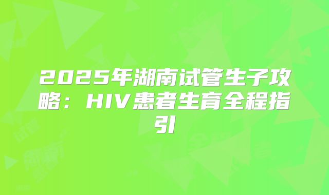 2025年湖南试管生子攻略：HIV患者生育全程指引