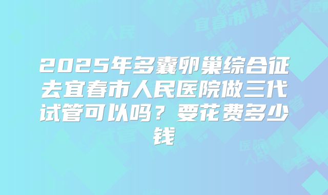2025年多囊卵巢综合征去宜春市人民医院做三代试管可以吗?要花费多少钱