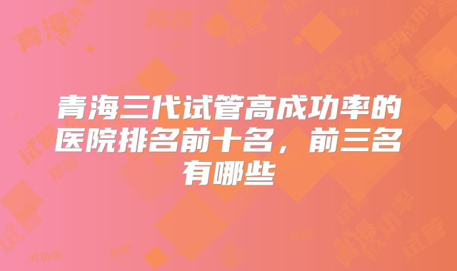 青海三代试管高成功率的医院排名前十名，前三名有哪些