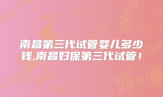 南昌第三代试管婴儿多少钱,南昌妇保第三代试管!