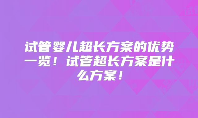 试管婴儿超长方案的优势一览！试管超长方案是什么方案！
