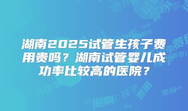 湖南2025试管生孩子费用贵吗?湖南试管婴儿成功率比较高的医院?