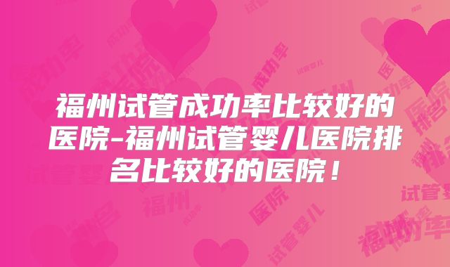 福州试管成功率比较好的医院-福州试管婴儿医院排名比较好的医院!