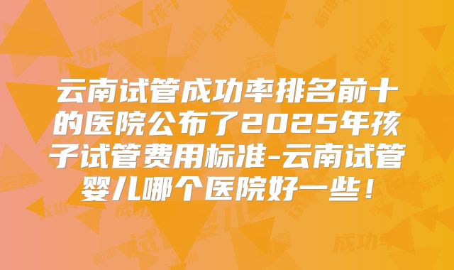 云南试管成功率排名前十的医院公布了2025年孩子试管费用标准-云南试管婴儿哪个医院好一些！