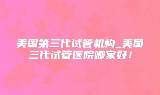 美国第三代试管机构_美国三代试管医院哪家好！